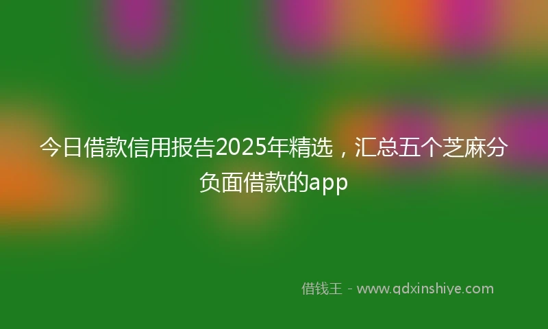 今日借款信用报告2025年精选，汇总五个芝麻分负面借款的app