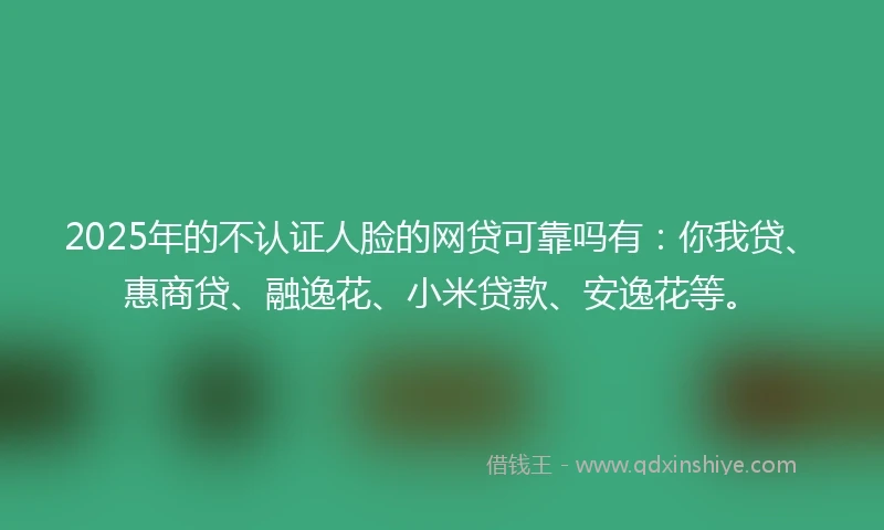 2025年的不认证人脸的网贷可靠吗有：你我贷、惠商贷、融逸花、小米贷款、安逸花等。