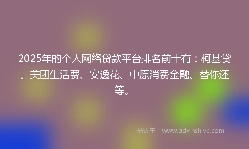 2025年的个人网络贷款平台排名前十有：柯基贷、美团生活费、安逸花、中原消费金融、替你还等。