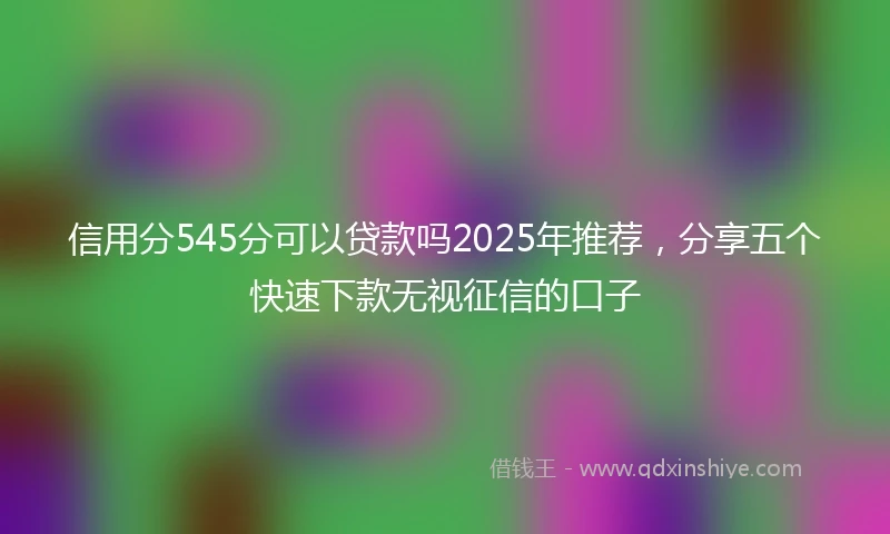 信用分545分可以贷款吗2025年推荐，分享五个快速下款无视征信的口子