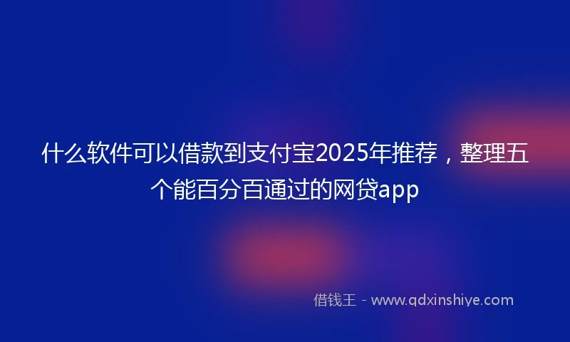 什么软件可以借款到支付宝2025年推荐，整理五个能百分百通过的网贷app