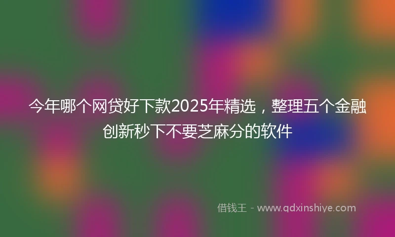 今年哪个网贷好下款2025年精选，整理五个金融创新秒下不要芝麻分的软件