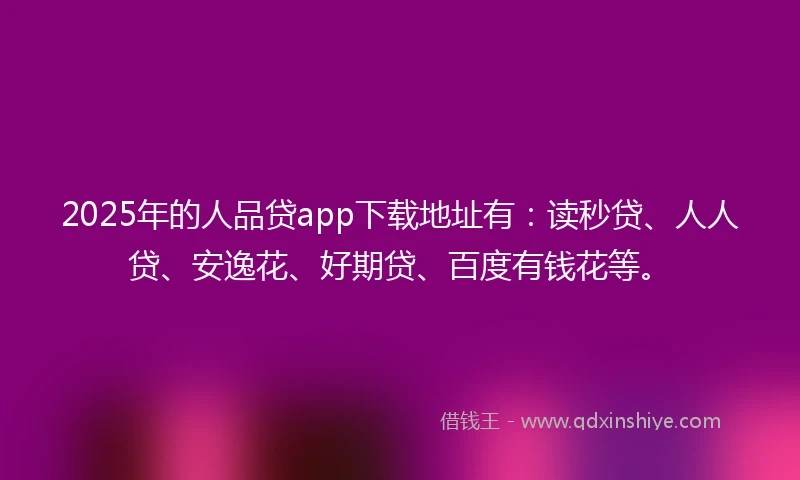 2025年的人品贷app下载地址有：读秒贷、人人贷、安逸花、好期贷、百度有钱花等。