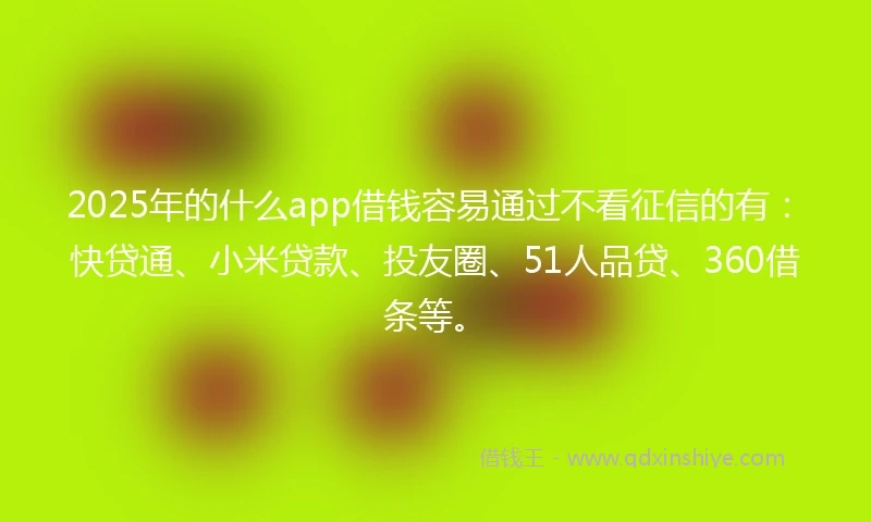 2025年的什么app借钱容易通过不看征信的有：快贷通、小米贷款、投友圈、51人品贷、360借条等。