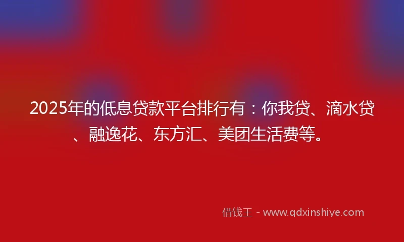 2025年的低息贷款平台排行有：你我贷、滴水贷、融逸花、东方汇、美团生活费等。