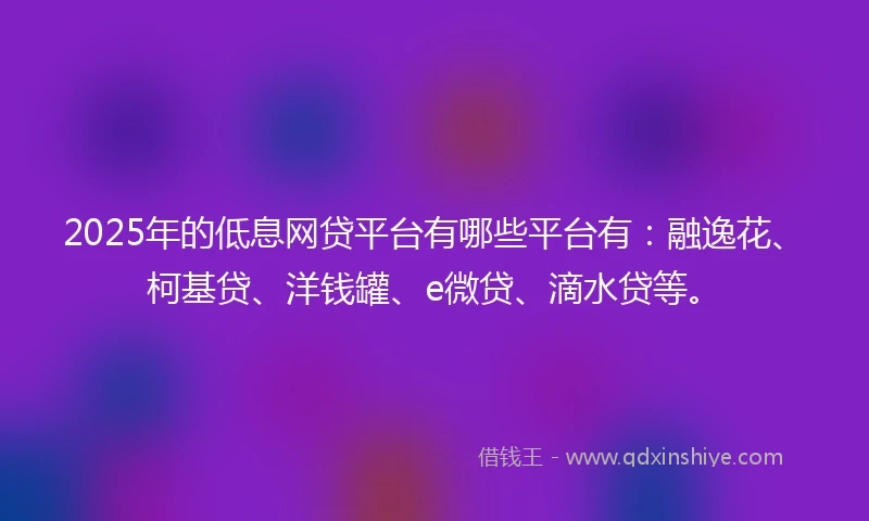 2025年的低息网贷平台有哪些平台有：融逸花、柯基贷、洋钱罐、e微贷、滴水贷等。