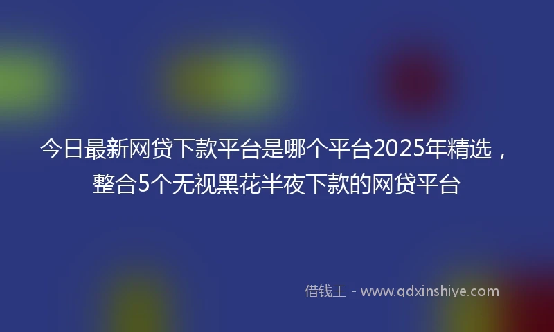 今日最新网贷下款平台是哪个平台2025年精选，整合5个无视黑花半夜下款的网贷平台