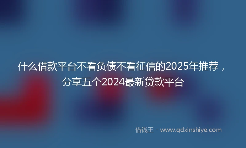 什么借款平台不看负债不看征信的2025年推荐，分享五个2024最新贷款平台