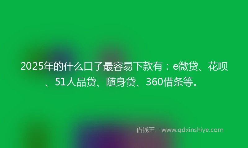 2025年的什么口子最容易下款有：e微贷、花呗、51人品贷、随身贷、360借条等。