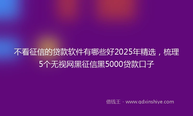 不看征信的贷款软件有哪些好2025年精选，梳理5个无视网黑征信黑5000贷款口子