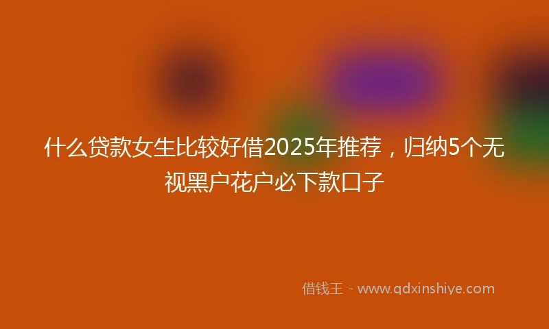 什么贷款女生比较好借2025年推荐，归纳5个无视黑户花户必下款口子