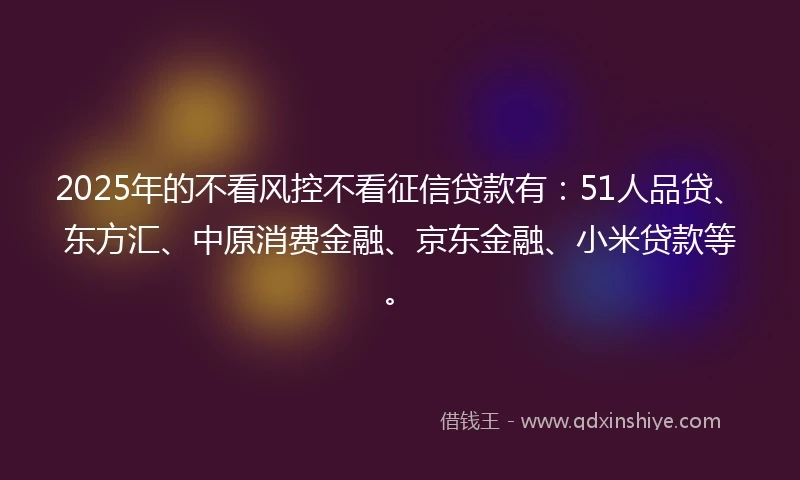 2025年的不看风控不看征信贷款有：51人品贷、东方汇、中原消费金融、京东金融、小米贷款等。