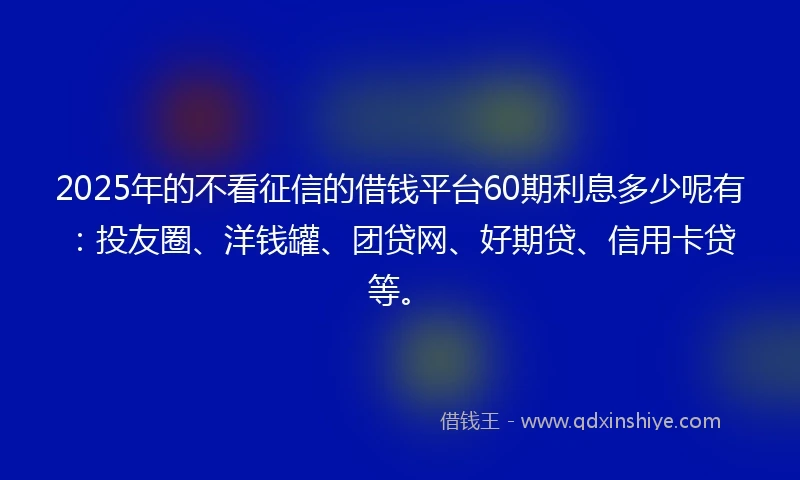 2025年的不看征信的借钱平台60期利息多少呢有：投友圈、洋钱罐、团贷网、好期贷、信用卡贷等。