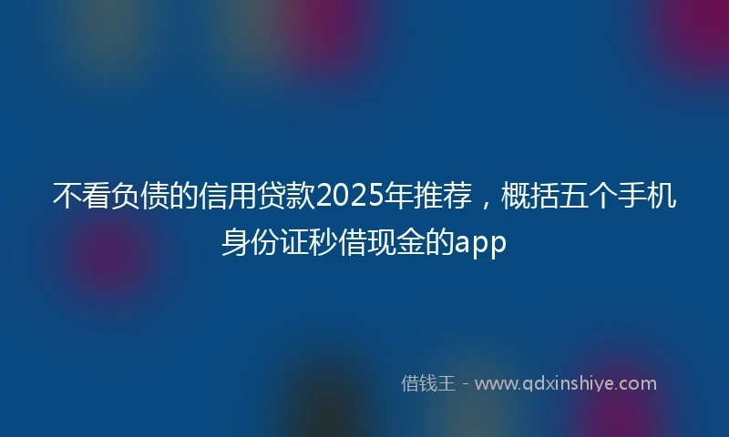 不看负债的信用贷款2025年推荐，概括五个手机身份证秒借现金的app