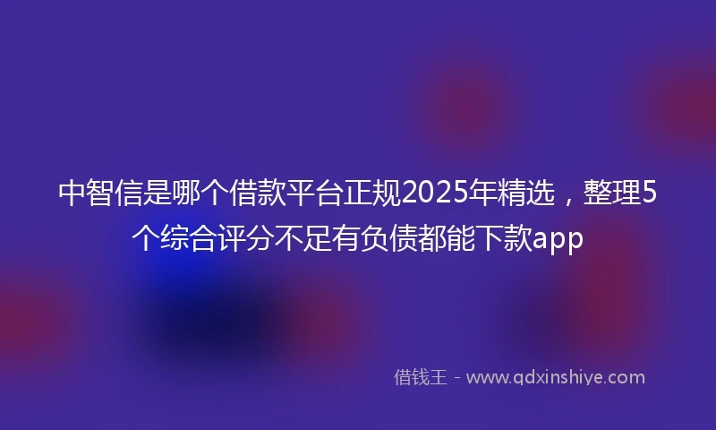 中智信是哪个借款平台正规2025年精选，整理5个综合评分不足有负债都能下款app