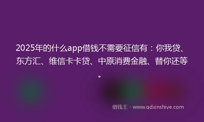 2025年的什么app借钱不需要征信有：你我贷、东方汇、维信卡卡贷、中原消费金融、替你还等。