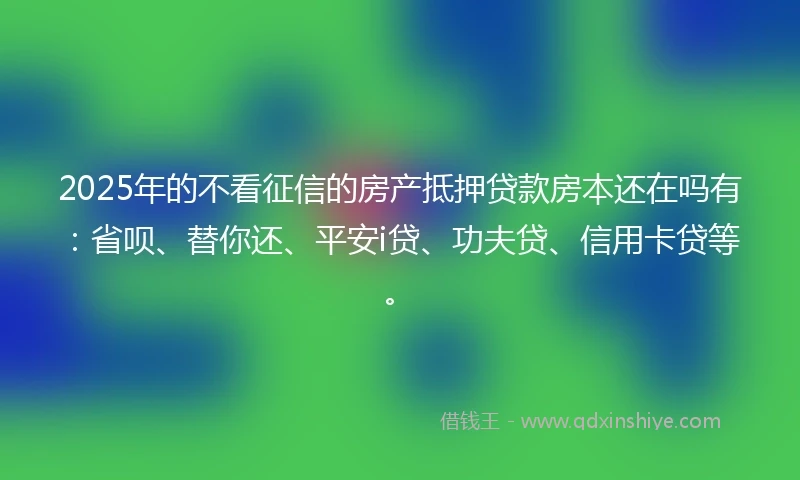 2025年的不看征信的房产抵押贷款房本还在吗有：省呗、替你还、平安i贷、功夫贷、信用卡贷等。