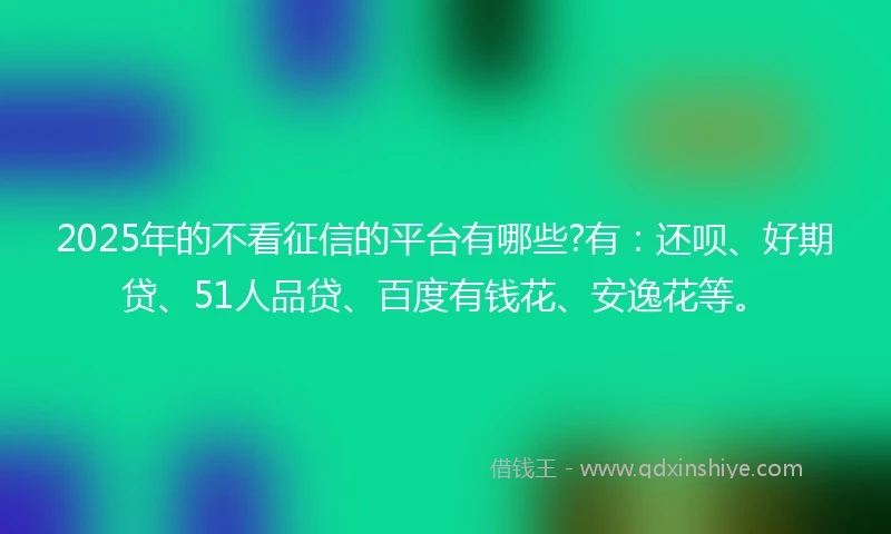 2025年的不看征信的平台有哪些?有：还呗、好期贷、51人品贷、百度有钱花、安逸花等。