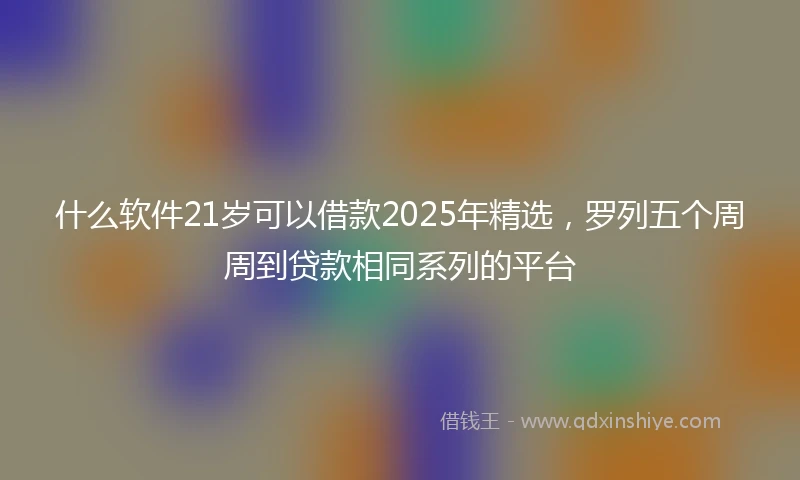 什么软件21岁可以借款2025年精选，罗列五个周周到贷款相同系列的平台