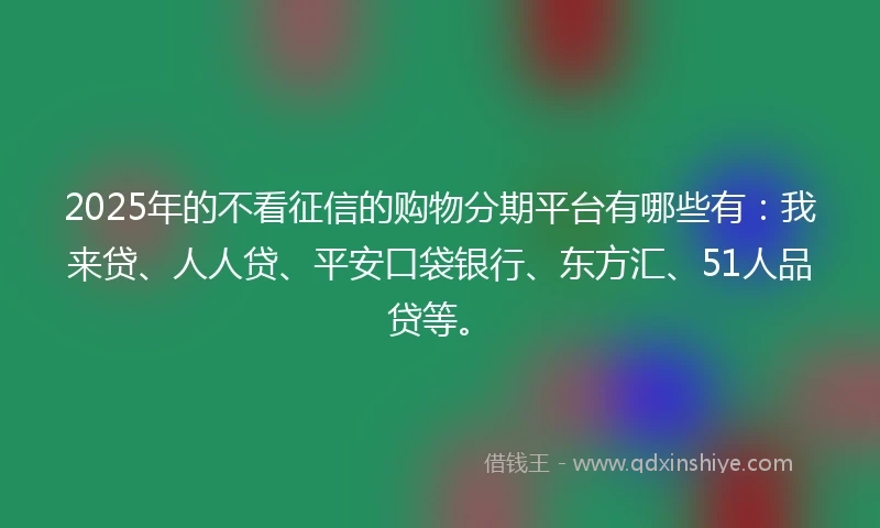 2025年的不看征信的购物分期平台有哪些有：我来贷、人人贷、平安口袋银行、东方汇、51人品贷等。