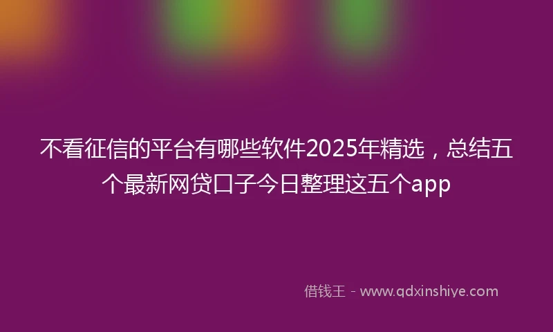 不看征信的平台有哪些软件2025年精选，总结五个最新网贷口子今日整理这五个app