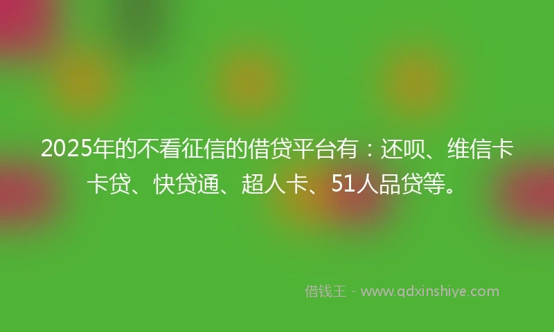 2025年的不看征信的借贷平台有：还呗、维信卡卡贷、快贷通、超人卡、51人品贷等。