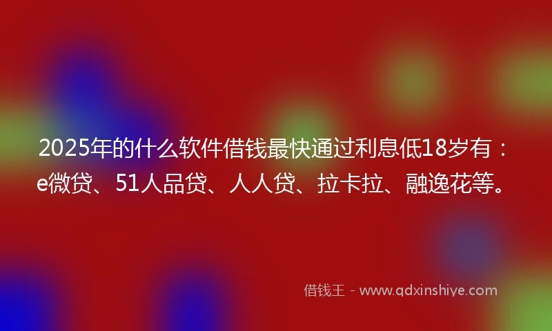 2025年的什么软件借钱最快通过利息低18岁有：e微贷、51人品贷、人人贷、拉卡拉、融逸花等。