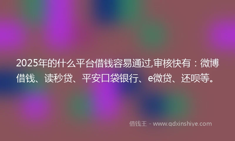 2025年的什么平台借钱容易通过,审核快有：微博借钱、读秒贷、平安口袋银行、e微贷、还呗等。
