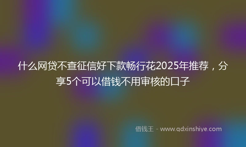 什么网贷不查征信好下款畅行花2025年推荐，分享5个可以借钱不用审核的口子