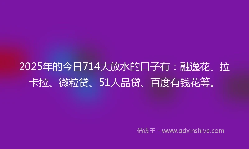 2025年的今日714大放水的口子有：融逸花、拉卡拉、微粒贷、51人品贷、百度有钱花等。
