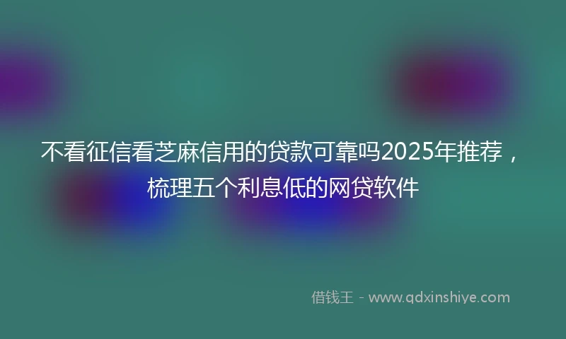 不看征信看芝麻信用的贷款可靠吗2025年推荐，梳理五个利息低的网贷软件