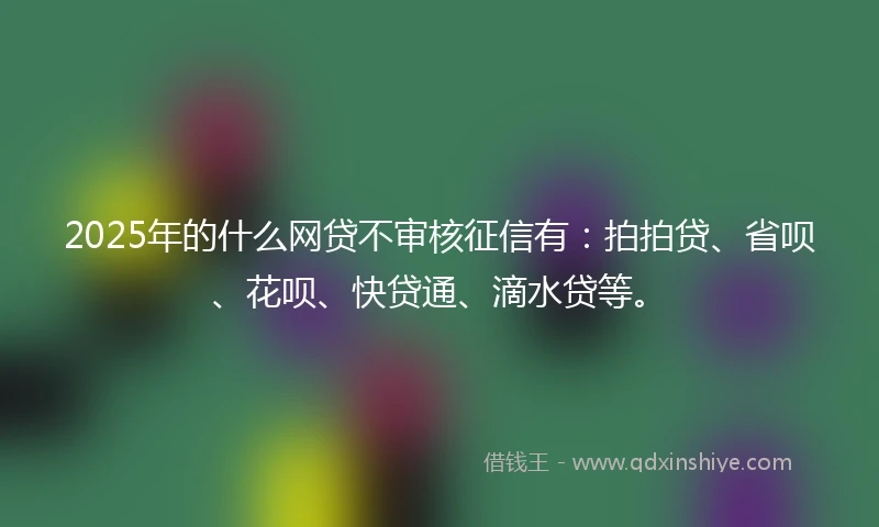 2025年的什么网贷不审核征信有：拍拍贷、省呗、花呗、快贷通、滴水贷等。