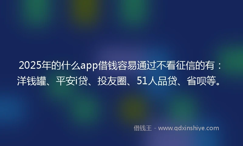 2025年的什么app借钱容易通过不看征信的有：洋钱罐、平安i贷、投友圈、51人品贷、省呗等。