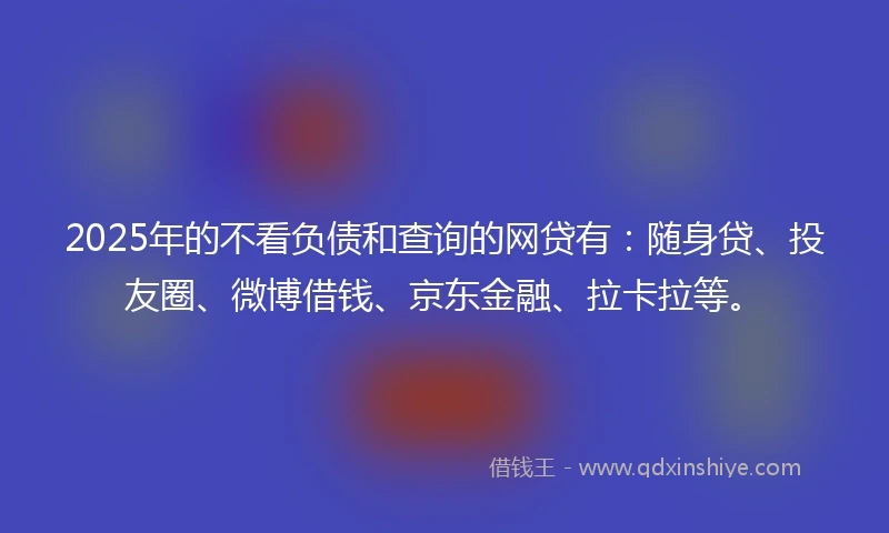 2025年的不看负债和查询的网贷有：随身贷、投友圈、微博借钱、京东金融、拉卡拉等。
