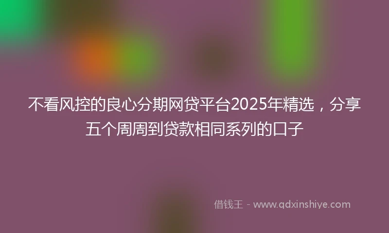不看风控的良心分期网贷平台2025年精选，分享五个周周到贷款相同系列的口子