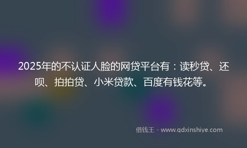 2025年的不认证人脸的网贷平台有：读秒贷、还呗、拍拍贷、小米贷款、百度有钱花等。