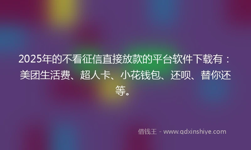 2025年的不看征信直接放款的平台软件下载有：美团生活费、超人卡、小花钱包、还呗、替你还等。