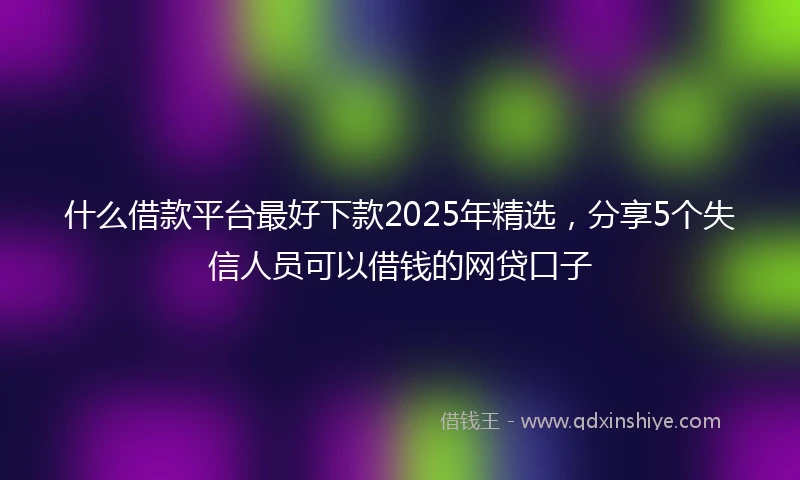 什么借款平台最好下款2025年精选，分享5个失信人员可以借钱的网贷口子