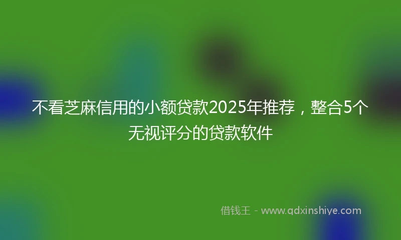 不看芝麻信用的小额贷款2025年推荐，整合5个无视评分的贷款软件
