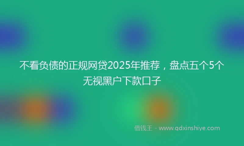 不看负债的正规网贷2025年推荐，盘点五个5个无视黑户下款口子
