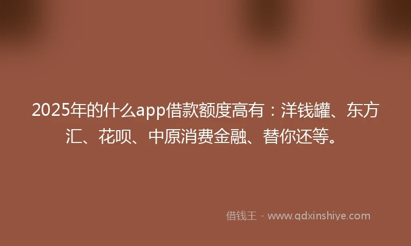 2025年的什么app借款额度高有：洋钱罐、东方汇、花呗、中原消费金融、替你还等。