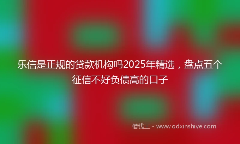 乐信是正规的贷款机构吗2025年精选，盘点五个征信不好负债高的口子