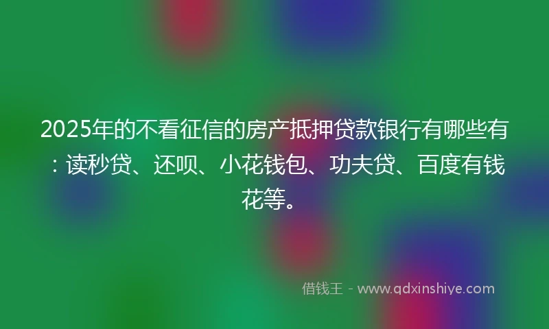2025年的不看征信的房产抵押贷款银行有哪些有：读秒贷、还呗、小花钱包、功夫贷、百度有钱花等。