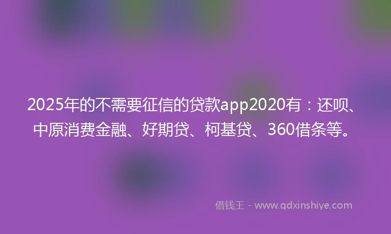 2025年的不需要征信的贷款app2020有：还呗、中原消费金融、好期贷、柯基贷、360借条等。