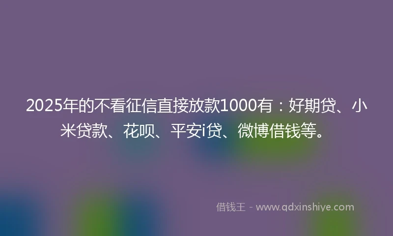 2025年的不看征信直接放款1000有：好期贷、小米贷款、花呗、平安i贷、微博借钱等。