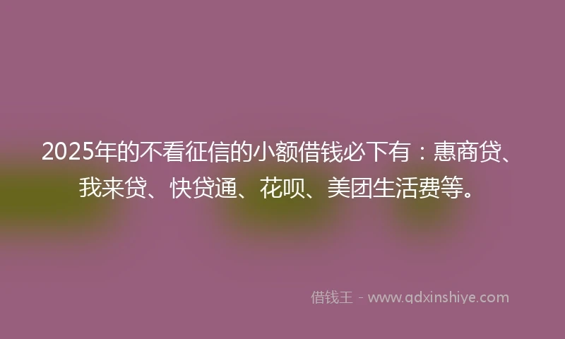 2025年的不看征信的小额借钱必下有：惠商贷、我来贷、快贷通、花呗、美团生活费等。