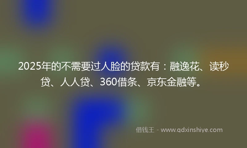 2025年的不需要过人脸的贷款有：融逸花、读秒贷、人人贷、360借条、京东金融等。