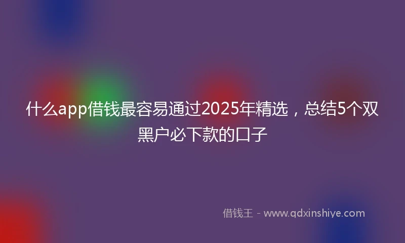 什么app借钱最容易通过2025年精选，总结5个双黑户必下款的口子