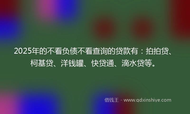 2025年的不看负债不看查询的贷款有：拍拍贷、柯基贷、洋钱罐、快贷通、滴水贷等。
