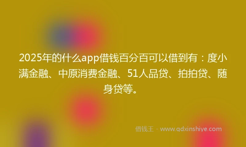2025年的什么app借钱百分百可以借到有：度小满金融、中原消费金融、51人品贷、拍拍贷、随身贷等。